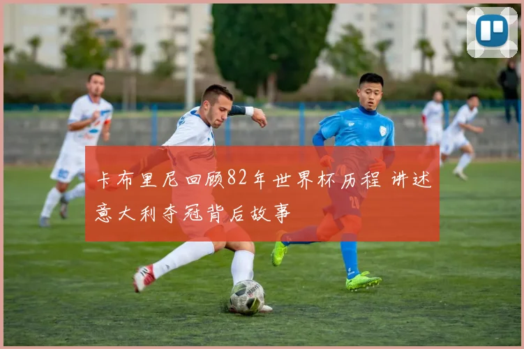 卡布里尼回顾82年世界杯历程 讲述意大利夺冠背后故事