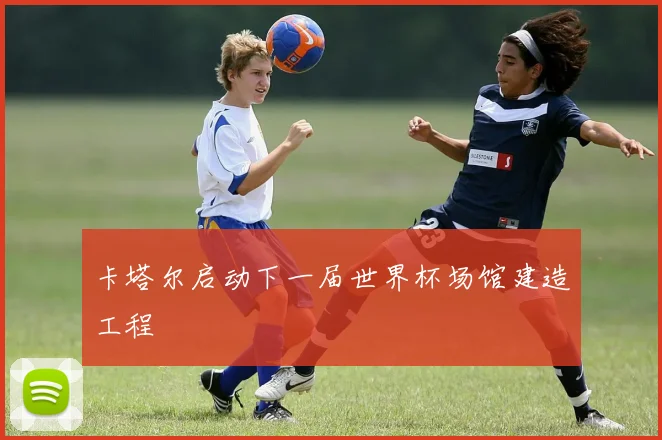 卡塔尔启动下一届世界杯场馆建造工程