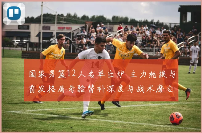 国家男篮12人名单出炉 主力轮换与首发格局考验替补深度与战术磨合