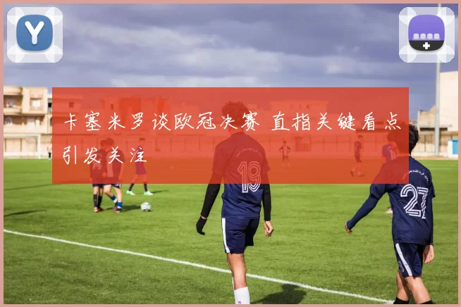 卡塞米罗谈欧冠决赛 直指关键看点引发关注