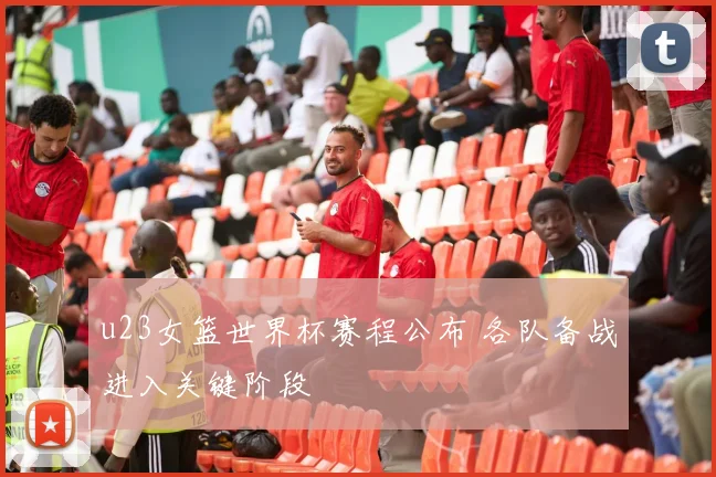 u23女篮世界杯赛程公布 各队备战进入关键阶段