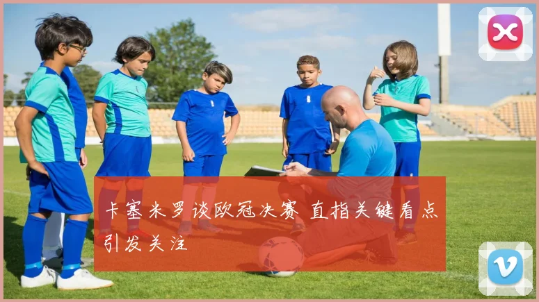 卡塞米罗谈欧冠决赛 直指关键看点引发关注