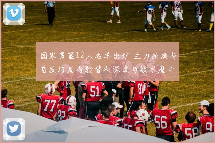 国家男篮12人名单出炉 主力轮换与首发格局考验替补深度与战术磨合