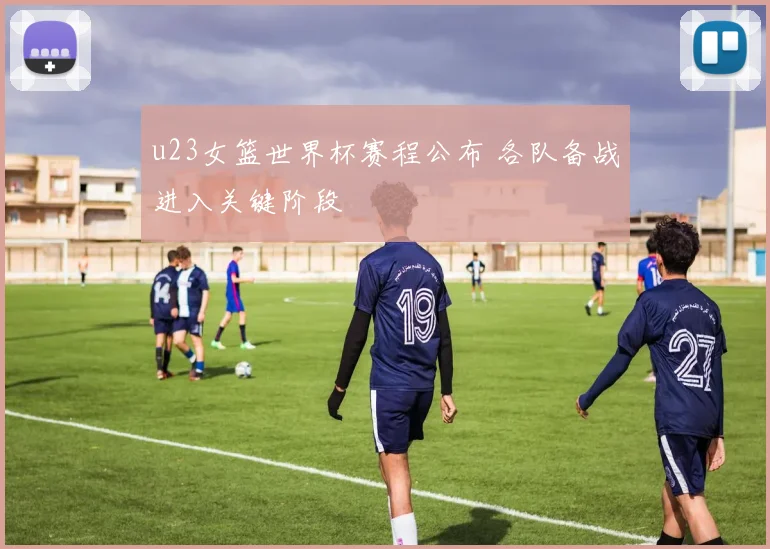 u23女篮世界杯赛程公布 各队备战进入关键阶段