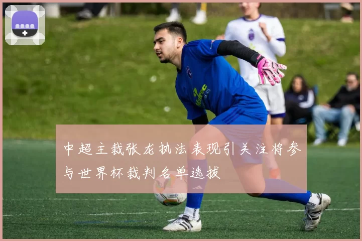 中超主裁张龙执法表现引关注将参与世界杯裁判名单选拔