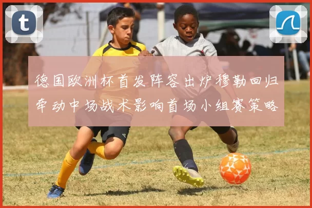 德国欧洲杯首发阵容出炉穆勒回归牵动中场战术影响首场小组赛策略