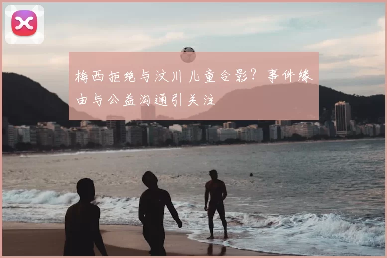 梅西拒绝与汶川儿童合影？事件缘由与公益沟通引关注