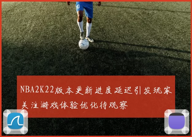 NBA2K22版本更新进度延迟引发玩家关注游戏体验优化待观察