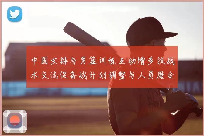 中国女排与男篮训练互动增多技战术交流促备战计划调整与人员磨合