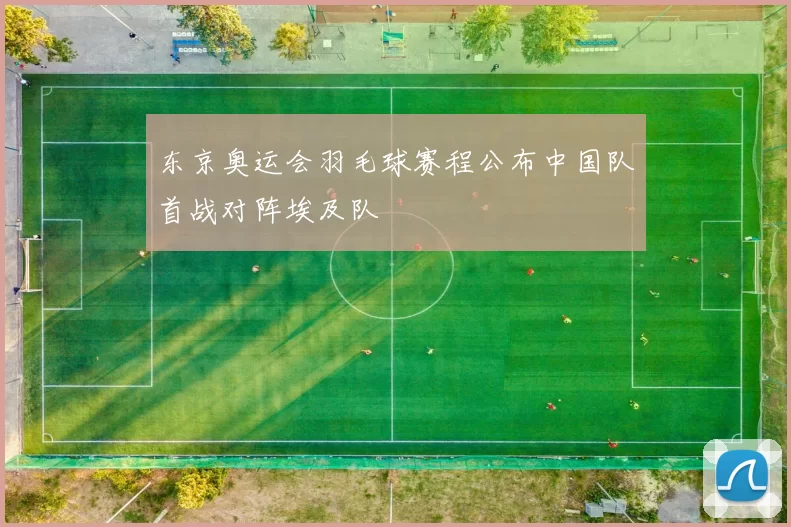 东京奥运会羽毛球赛程公布中国队首战对阵埃及队