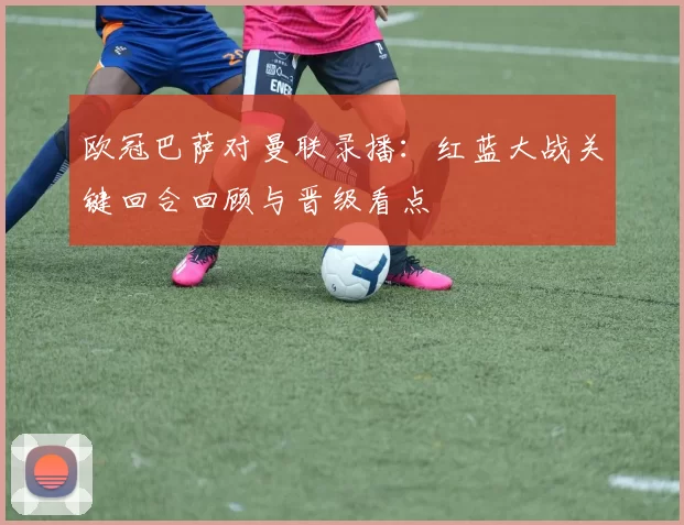 欧冠巴萨对曼联录播：红蓝大战关键回合回顾与晋级看点