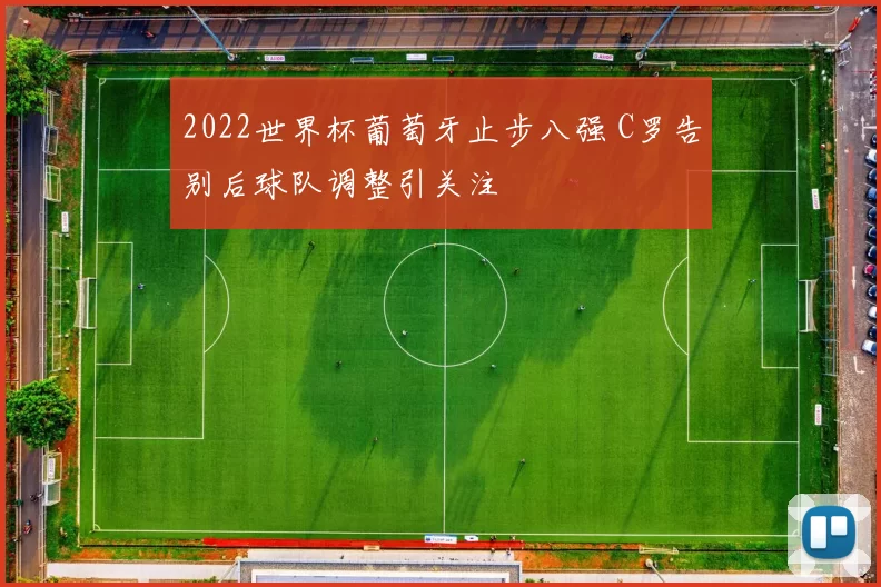 2022世界杯葡萄牙止步八强 C罗告别后球队调整引关注