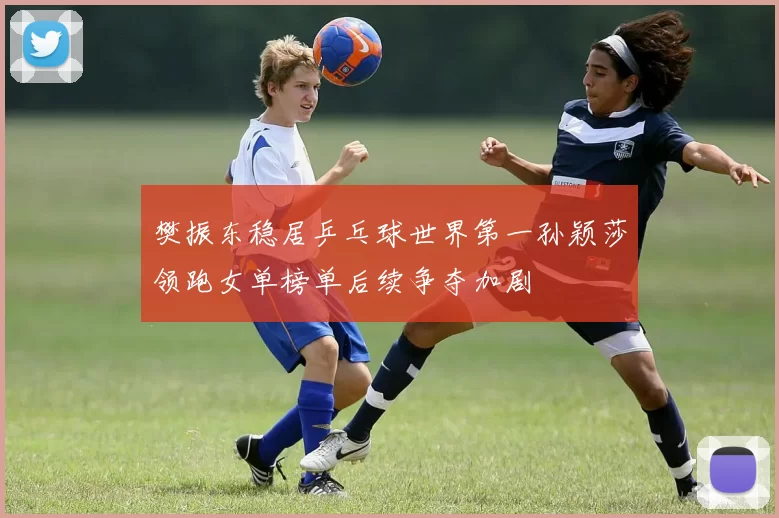 樊振东稳居乒乓球世界第一孙颖莎领跑女单榜单后续争夺加剧