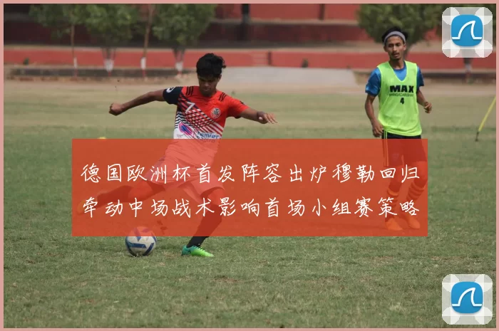 德国欧洲杯首发阵容出炉穆勒回归牵动中场战术影响首场小组赛策略
