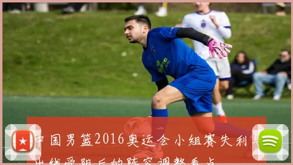 中国男篮2016奥运会小组赛失利与出线受阻后的阵容调整看点