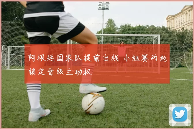 阿根廷国家队提前出线 小组赛两轮锁定晋级主动权