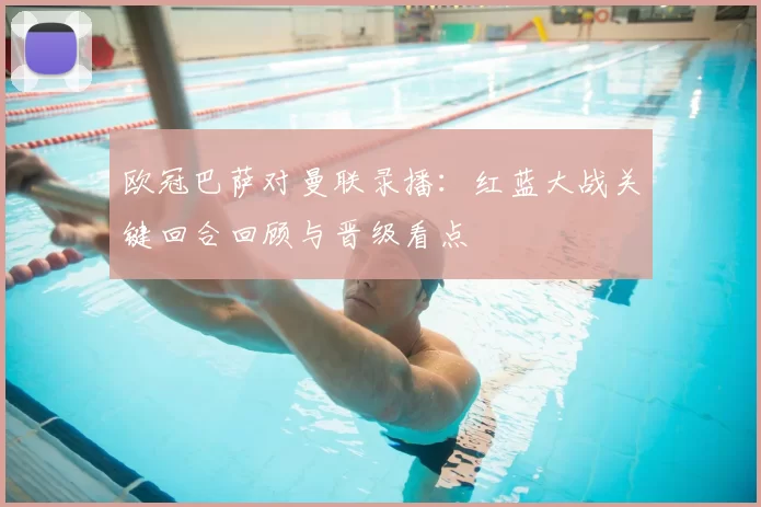 欧冠巴萨对曼联录播：红蓝大战关键回合回顾与晋级看点