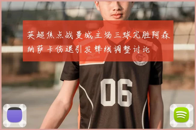 英超焦点战曼城主场三球完胜阿森纳萨卡伤退引发锋线调整讨论