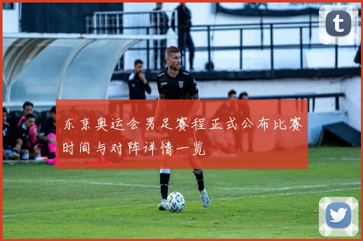 东京奥运会男足赛程正式公布比赛时间与对阵详情一览