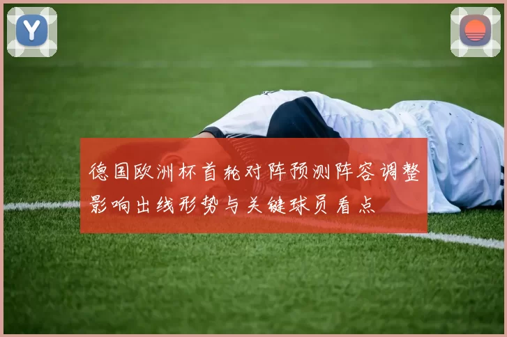 德国欧洲杯首轮对阵预测阵容调整影响出线形势与关键球员看点