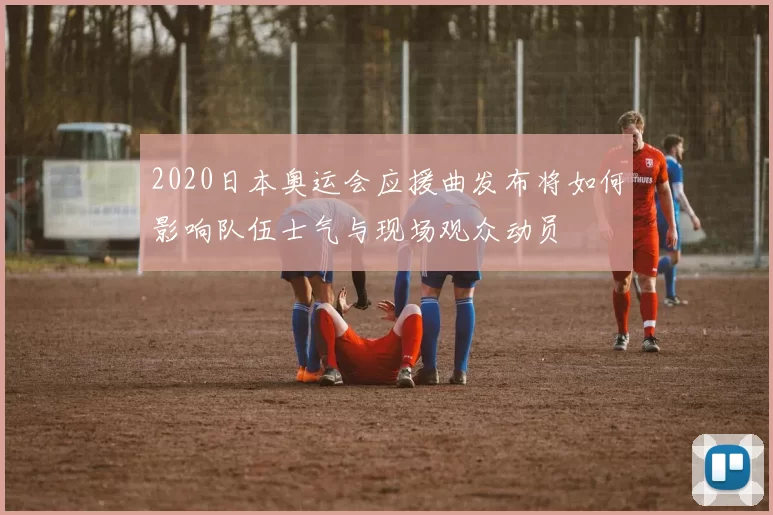 2020日本奥运会应援曲发布将如何影响队伍士气与现场观众动员