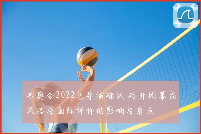 冬奥会2022总导演确认 对开闭幕式风格与国际评价的影响与看点