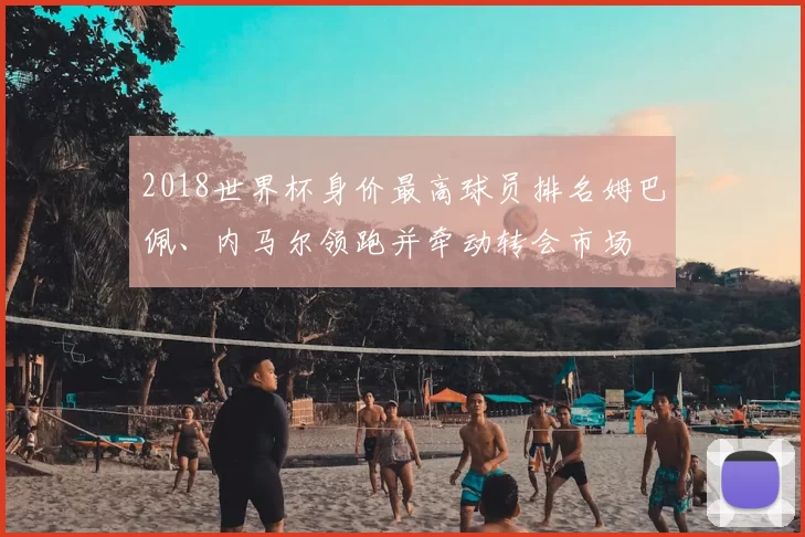 2018世界杯身价最高球员排名姆巴佩、内马尔领跑并牵动转会市场