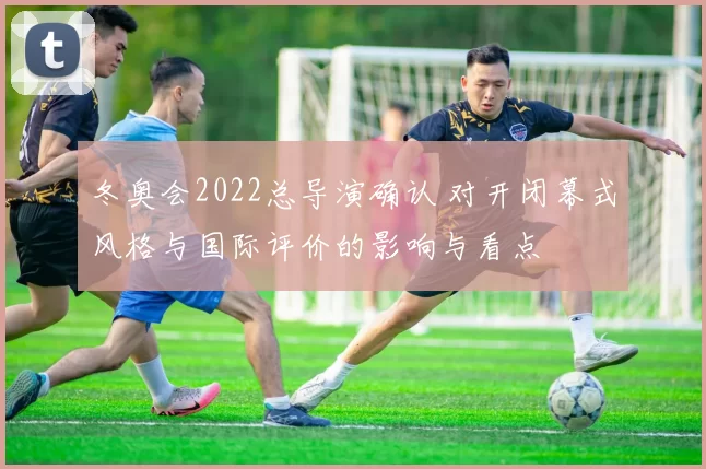 冬奥会2022总导演确认 对开闭幕式风格与国际评价的影响与看点