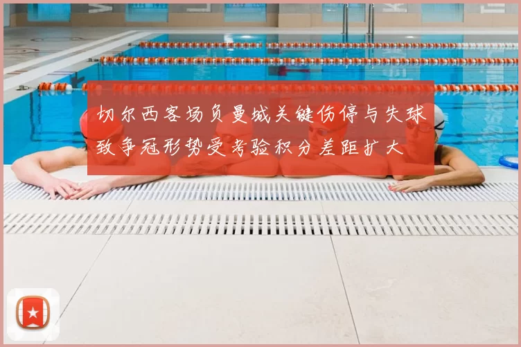 切尔西客场负曼城关键伤停与失球致争冠形势受考验积分差距扩大