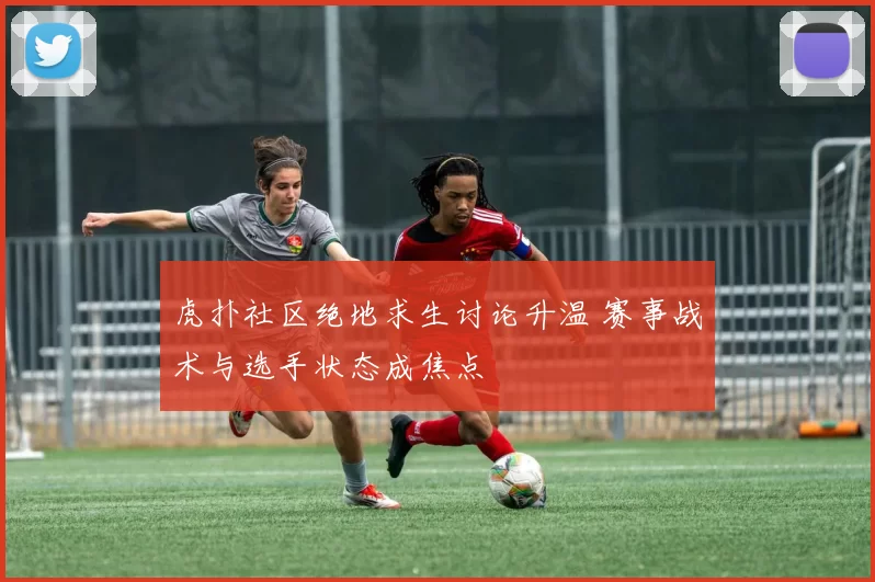 虎扑社区绝地求生讨论升温 赛事战术与选手状态成焦点