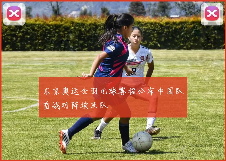 东京奥运会羽毛球赛程公布中国队首战对阵埃及队
