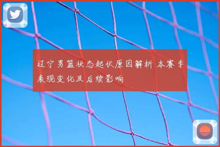 辽宁男篮状态起伏原因解析 本赛季表现变化及后续影响