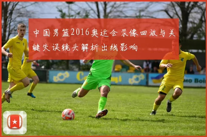 中国男篮2016奥运会录像回放与关键失误镜头解析出线影响