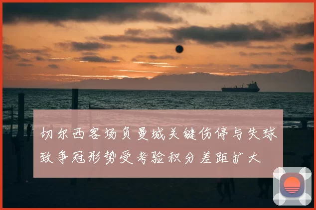 切尔西客场负曼城关键伤停与失球致争冠形势受考验积分差距扩大
