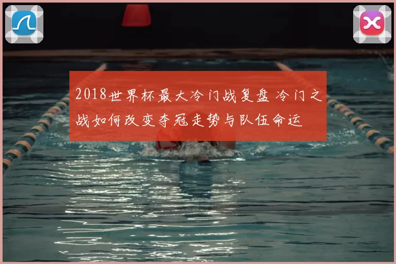 2018世界杯最大冷门战复盘 冷门之战如何改变夺冠走势与队伍命运