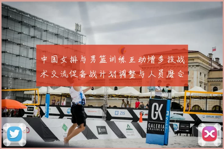 中国女排与男篮训练互动增多技战术交流促备战计划调整与人员磨合