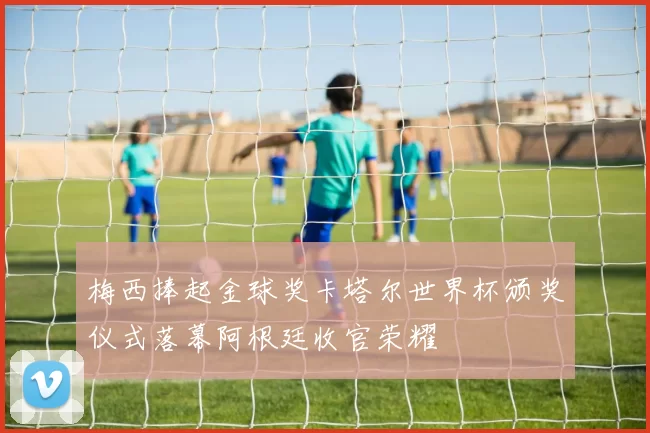 梅西捧起金球奖卡塔尔世界杯颁奖仪式落幕阿根廷收官荣耀