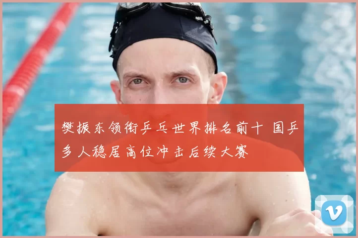 樊振东领衔乒乓世界排名前十 国乒多人稳居高位冲击后续大赛