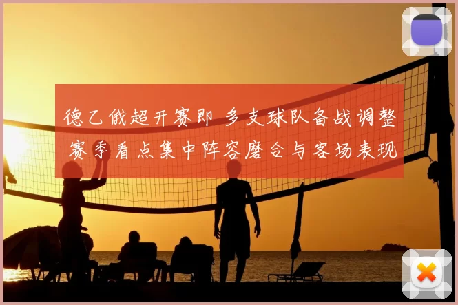 德乙俄超开赛即 多支球队备战调整 赛季看点集中阵容磨合与客场表现