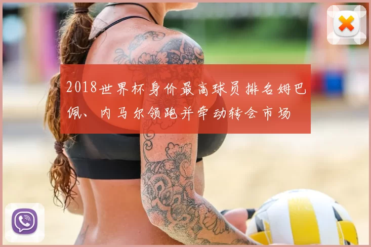 2018世界杯身价最高球员排名姆巴佩、内马尔领跑并牵动转会市场