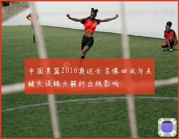 中国男篮2016奥运会录像回放与关键失误镜头解析出线影响