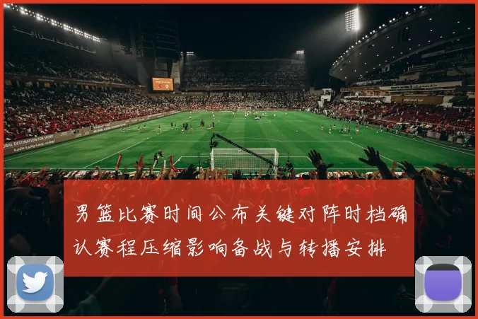 男篮比赛时间公布关键对阵时档确认赛程压缩影响备战与转播安排